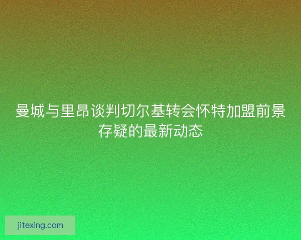 曼城与里昂谈判切尔基转会怀特加盟前景存疑的最新动态