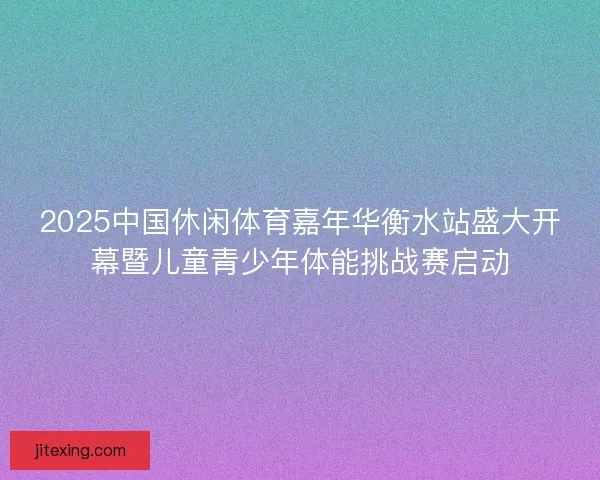 2025中国休闲体育嘉年华衡水站盛大开幕暨儿童青少年体能挑战赛启动