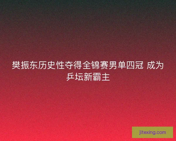 樊振东历史性夺得全锦赛男单四冠 成为乒坛新霸主