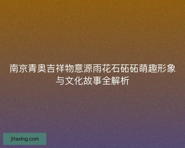 南京青奥吉祥物意源雨花石砳砳萌趣形象与文化故事全解析