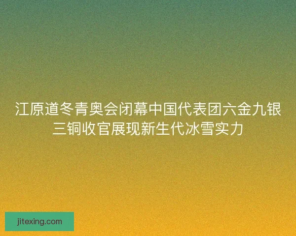 江原道冬青奥会闭幕中国代表团六金九银三铜收官展现新生代冰雪实力