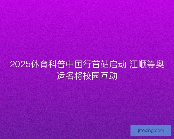 2025体育科普中国行首站启动 汪顺等奥运名将校园互动