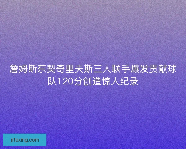 詹姆斯东契奇里夫斯三人联手爆发贡献球队120分创造惊人纪录