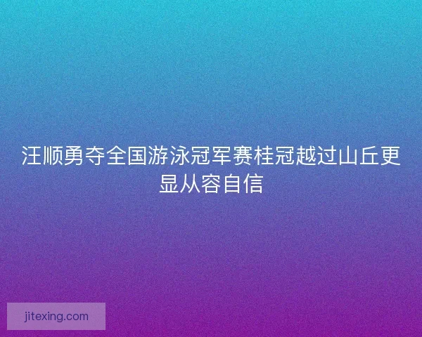 汪顺勇夺全国游泳冠军赛桂冠越过山丘更显从容自信