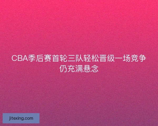 CBA季后赛首轮三队轻松晋级一场竞争仍充满悬念