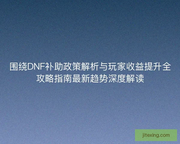 围绕DNF补助政策解析与玩家收益提升全攻略指南最新趋势深度解读