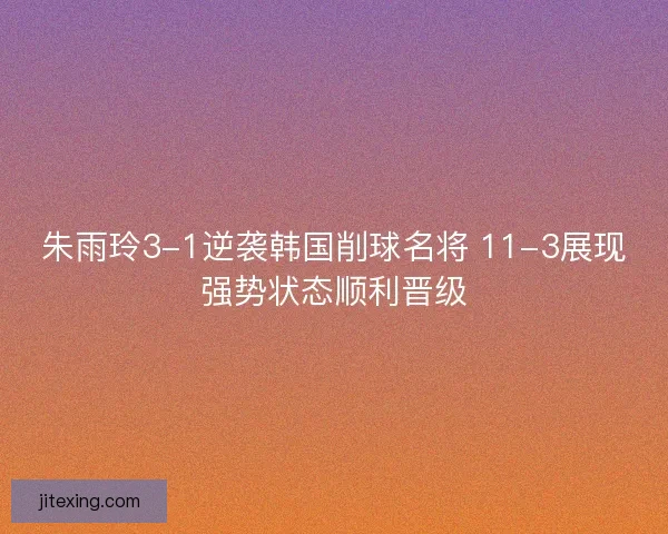 朱雨玲3-1逆袭韩国削球名将 11-3展现强势状态顺利晋级